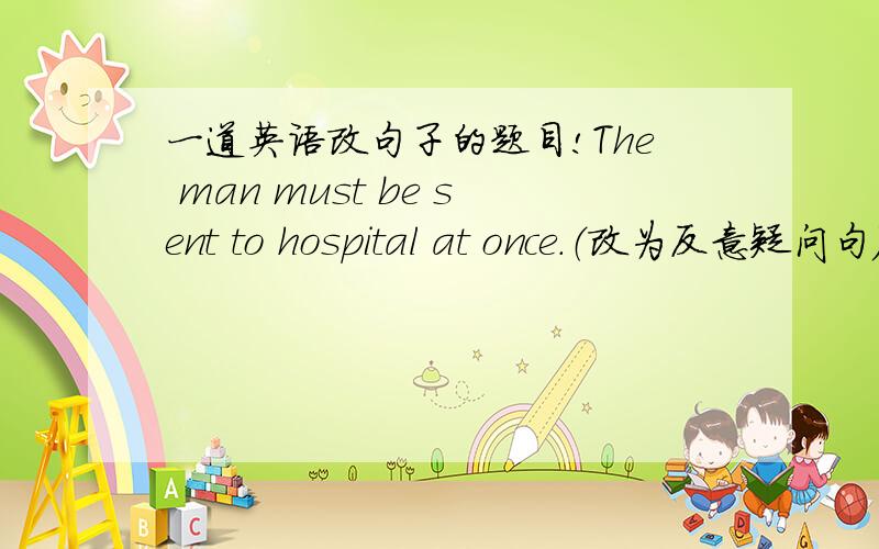 一道英语改句子的题目!The man must be sent to hospital at once.（改为反意疑问句）The man must be sent to hospital at once,_______ ________?我的答案是“needn't he”,但是答案上写的是“mustn't he”,请哪位大侠来