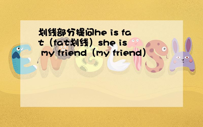 划线部分提问he is fat（fat划线）she is my friend（my friend）
