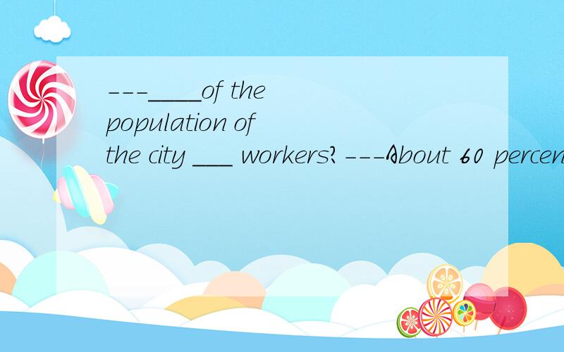---____of the population of the city ___ workers?---About 60 percent.A.What; is B.What; are C.How much; is D.How much; are谢谢vera hao的回答.你的解释很清楚.