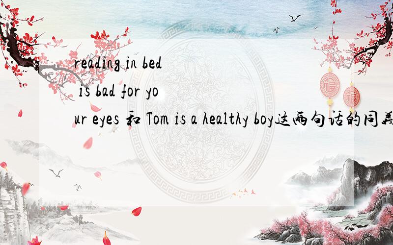 reading in bed is bad for your eyes 和 Tom is a healthy boy这两句话的同义句转换,急,
