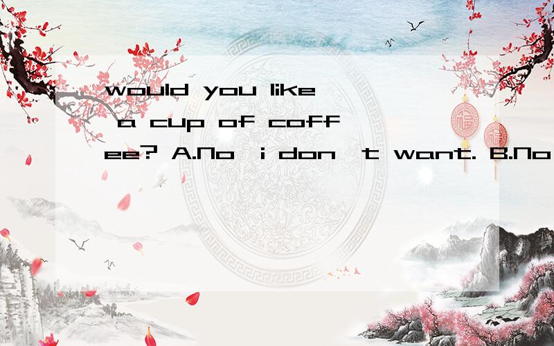 would you like a cup of coffee? A.No,i don`t want. B.No, thank you C.I don`t like it D.Yes,i do
