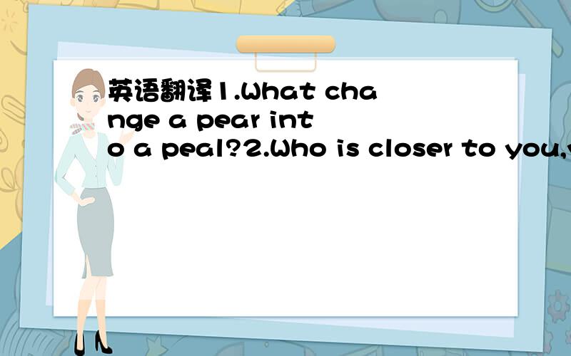 英语翻译1.What change a pear into a peal?2.Who is closer to you,your mom or your dad?急