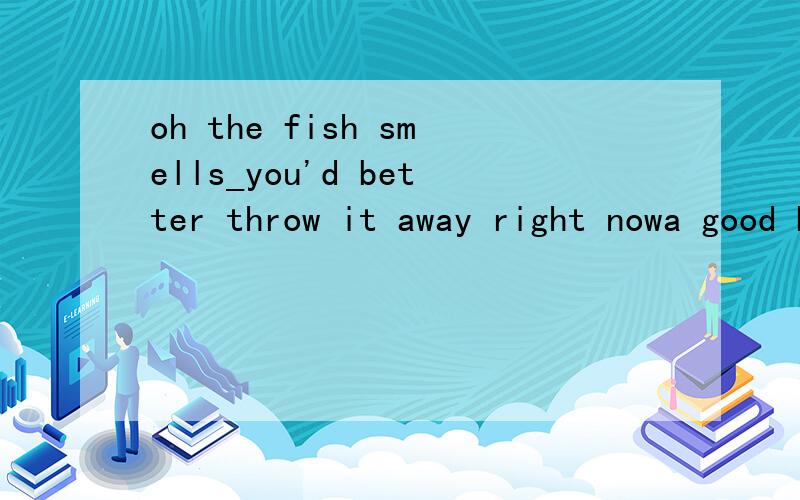 oh the fish smells_you'd better throw it away right nowa good b well c bad d badly 原因