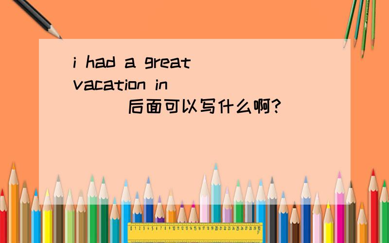 i had a great vacation in ____(后面可以写什么啊?）