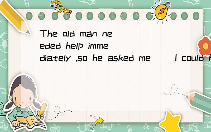 The old man needed help immediately .so he asked me __I could help him.