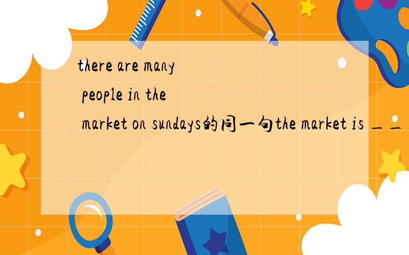 there are many people in the market on sundays的同一句the market is ____ ____ people on sundays