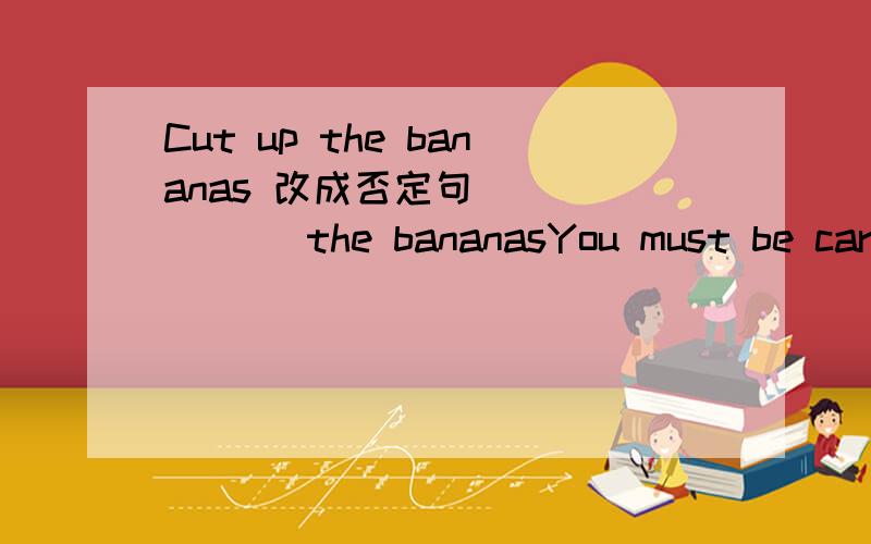 Cut up the bananas 改成否定句 （ ） （ ） the bananasYou must be careful when you cross the street改为祈使句（ ） （ ） when you cross the street,please.