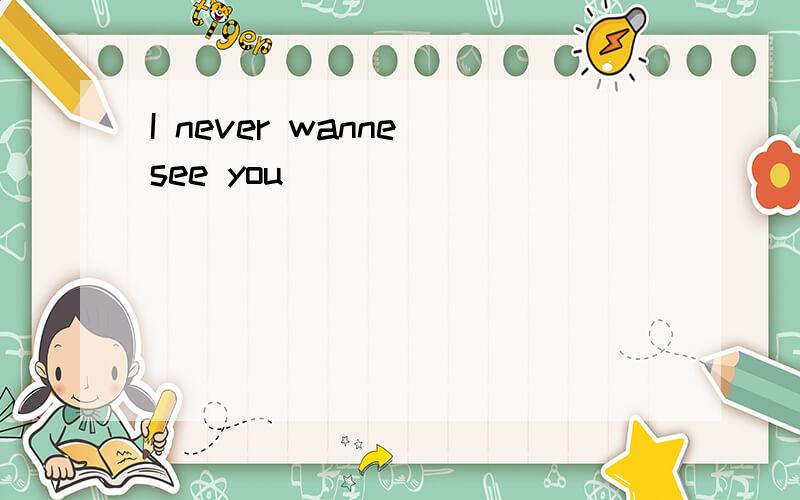 I never wanne see you