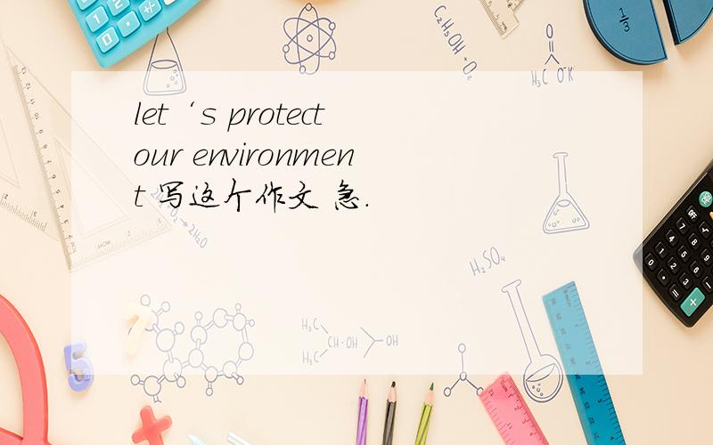 let‘s protect our environment 写这个作文 急.