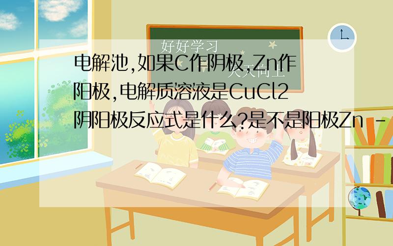 电解池,如果C作阴极,Zn作阳极,电解质溶液是CuCl2阴阳极反应式是什么?是不是阳极Zn - 2e- ===Zn2+阴极Cu2+ + 2- === Cu 那这样不生成氯气吗?
