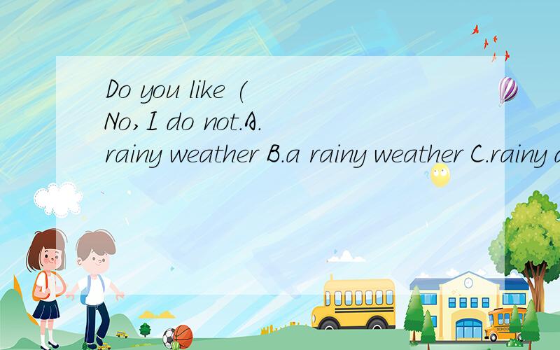 Do you like ( No,I do not.A.rainy weather B.a rainy weather C.rainy day D.rainy weathers