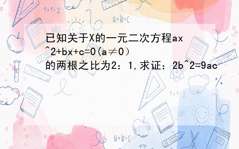 已知关于X的一元二次方程ax^2+bx+c=0(a≠0）的两根之比为2：1,求证：2b^2=9ac