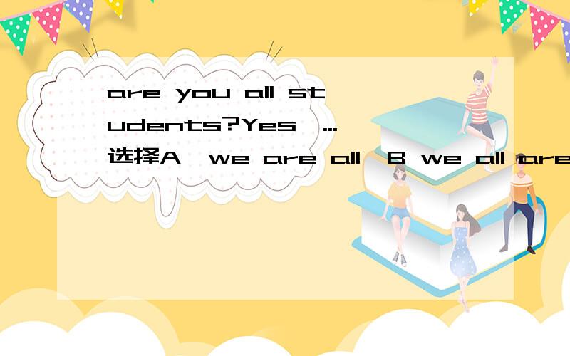 are you all students?Yes,...选择A,we are all,B we all are C we aren't all D all aren't