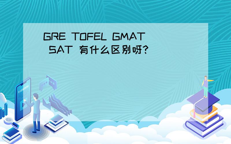 GRE TOFEL GMAT SAT 有什么区别呀?