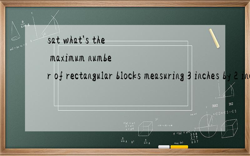 sat what's the maximum number of rectangular blocks measuring 3 inches by 2 inches by 1 inch that can be packed into a cube-shaped box whose interior measure 6 inches on an edge?ps：answer is 36