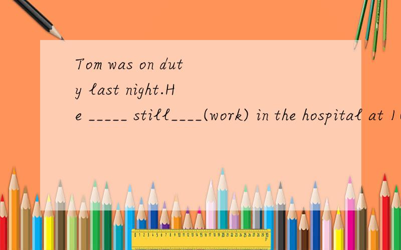 Tom was on duty last night.He _____ still____(work) in the hospital at 10 p.m.
