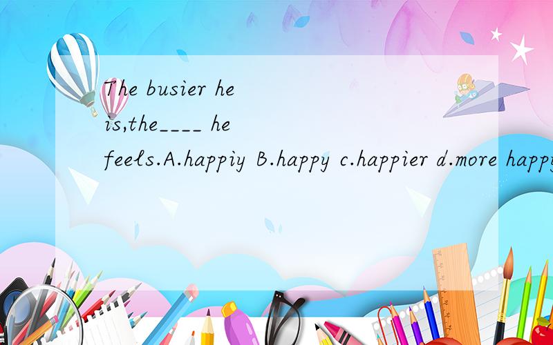 The busier he is,the____ he feels.A.happiy B.happy c.happier d.more happy