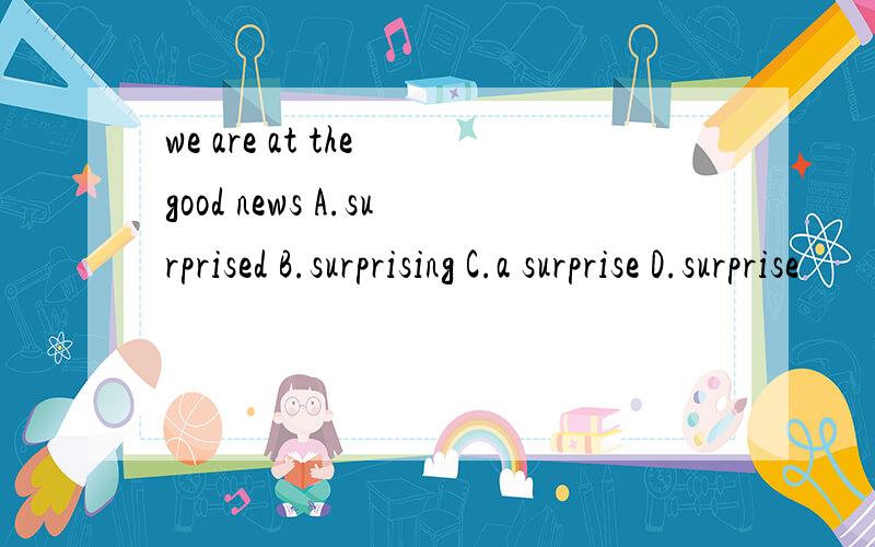 we are at the good news A.surprised B.surprising C.a surprise D.surprise