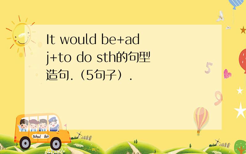 It would be+adj+to do sth的句型造句.（5句子）.