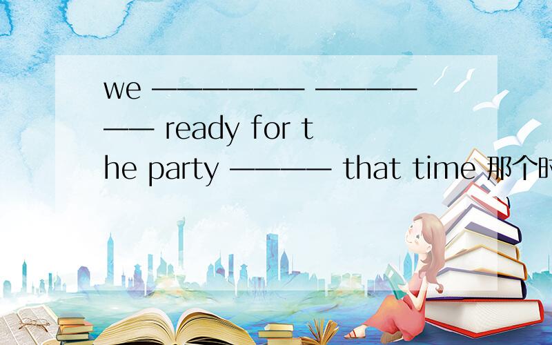 we —————— —————— ready for the party ———— that time 那个时候我们在为聚会做准备