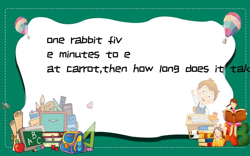 one rabbit five minutes to eat carrot,then how long does it take five rabbits to eat five carrot?
