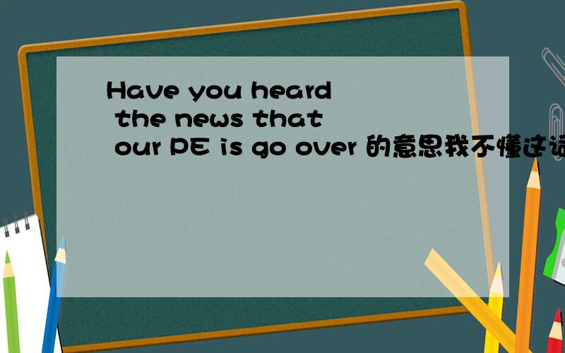 Have you heard the news that our PE is go over 的意思我不懂这词