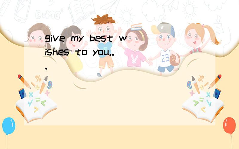 give my best wishes to you...