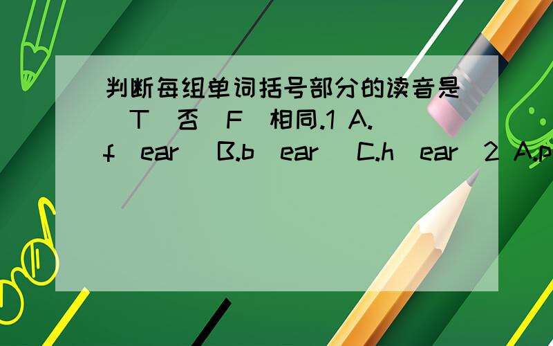 判断每组单词括号部分的读音是（T）否（F）相同.1 A.f(ear) B.b(ear) C.h(ear)2 A.p(ear) B.h(air) C.ch(air)3.A.p(oor) B.t(our) C.(our)