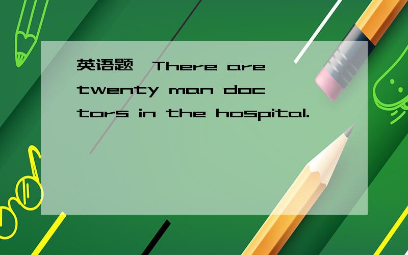 英语题,There are twenty man doctors in the hospital.