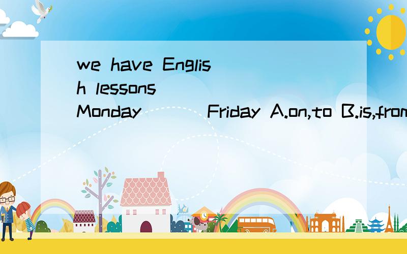 we have English lessons ___ Monday___ Friday A.on,to B.is,from C.from ,on Dfrom ,to
