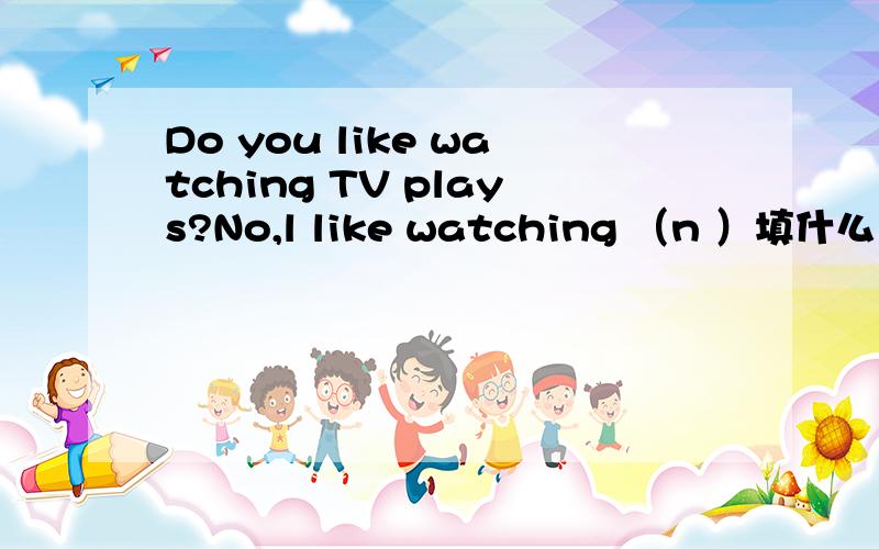 Do you like watching TV plays?No,l like watching （n ）填什么