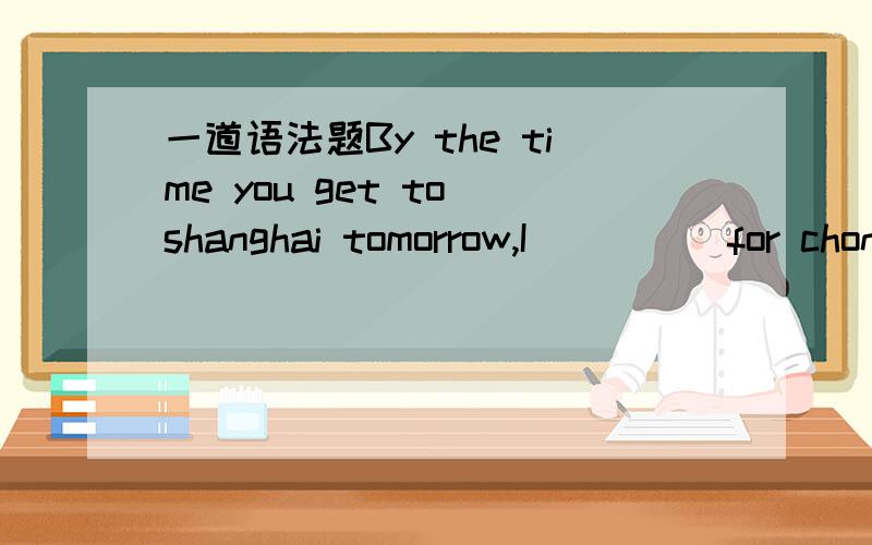 一道语法题By the time you get to shanghai tomorrow,I_____for chongqing.By the time you get to shanghai tomorrow,I_____for chongqing.为什么选择shall have left 而不是选择will leave?希望把知识点说详细是虚拟还是条件还是