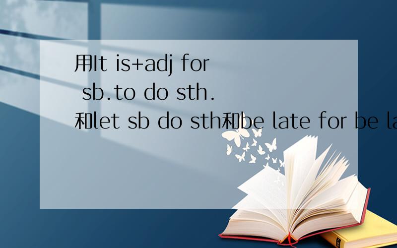 用It is+adj for sb.to do sth.和let sb do sth和be late for be late to do sth 这三个句式每个造句5个adj形容词sb某人sth某物