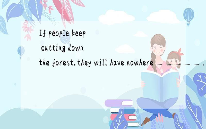 If people keep cutting down the forest,they will have nowhere _____.A to live in B to live.