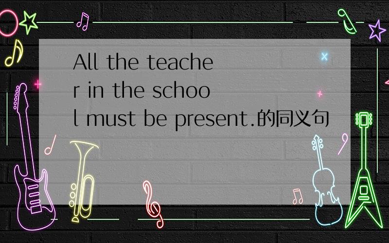 All the teacher in the school must be present.的同义句