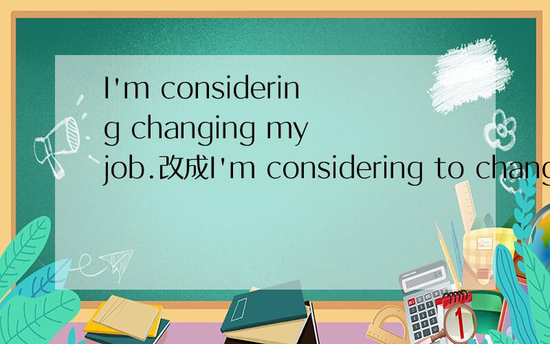 I'm considering changing my job.改成I'm considering to change my job.或者 I consider to change my job.