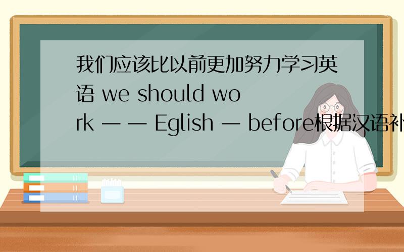 我们应该比以前更加努力学习英语 we should work — — Eglish — before根据汉语补充句子,请填空格.