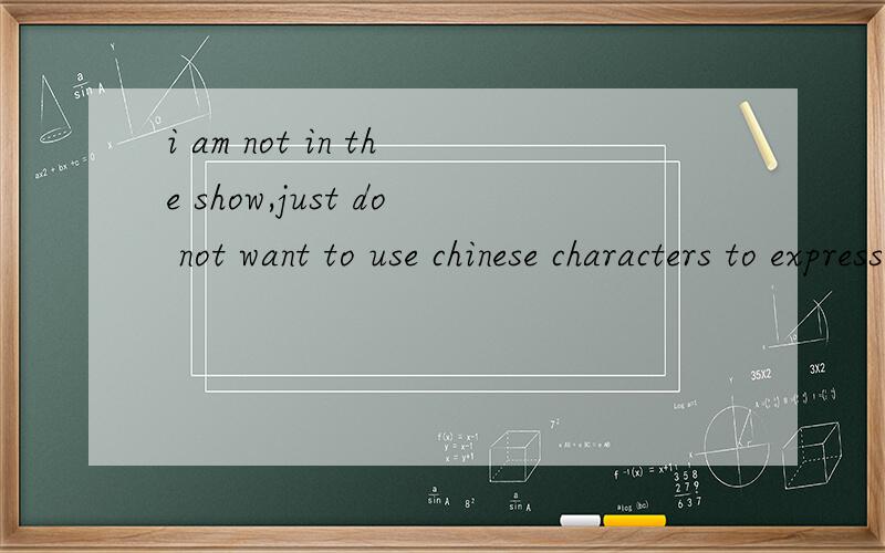 i am not in the show,just do not want to use chinese characters to express,i really want you