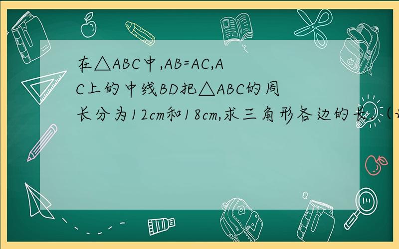 在△ABC中,AB=AC,AC上的中线BD把△ABC的周长分为12cm和18cm,求三角形各边的长.（详细加分）