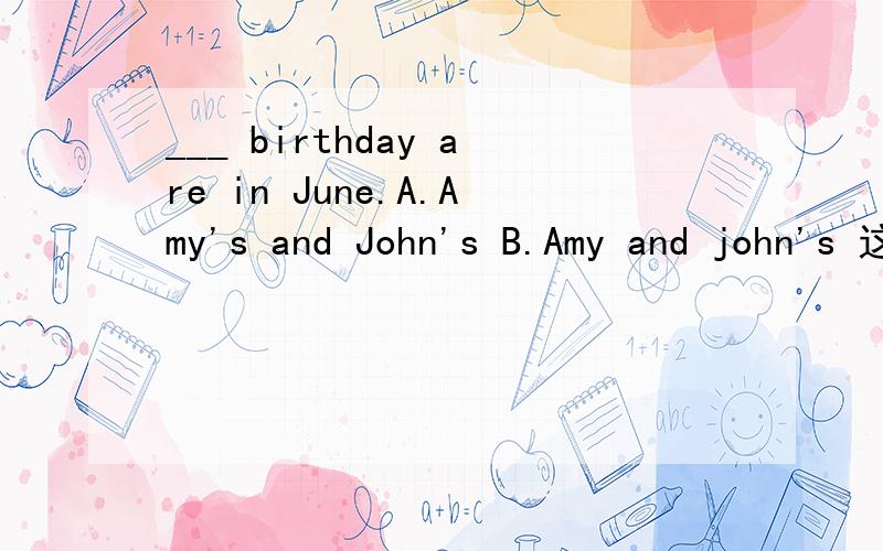 ___ birthday are in June.A.Amy's and John's B.Amy and john's 这道题应该选A或B
