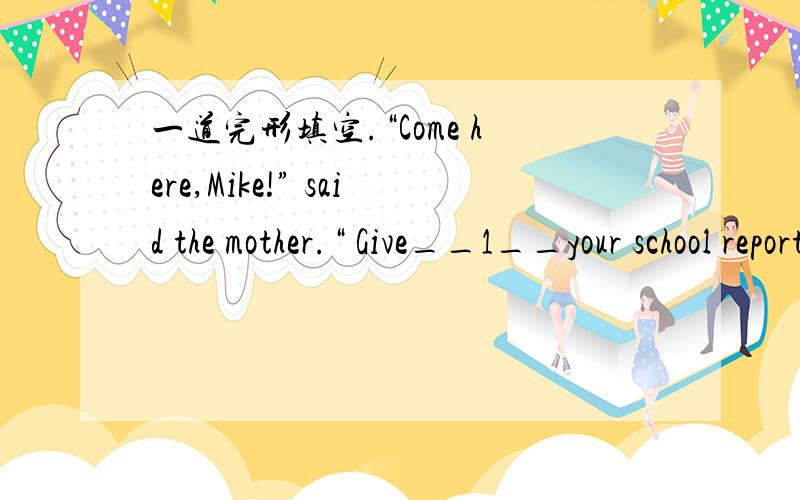一道完形填空.“Come here,Mike!” said the mother.“ Give__1__your school report.”Mike gaves it to his mother.“Oh,you fail (不及格)__2__!” said the mother.“You aren’t good at your lessons.Why not study__3__at school?”“I’m s
