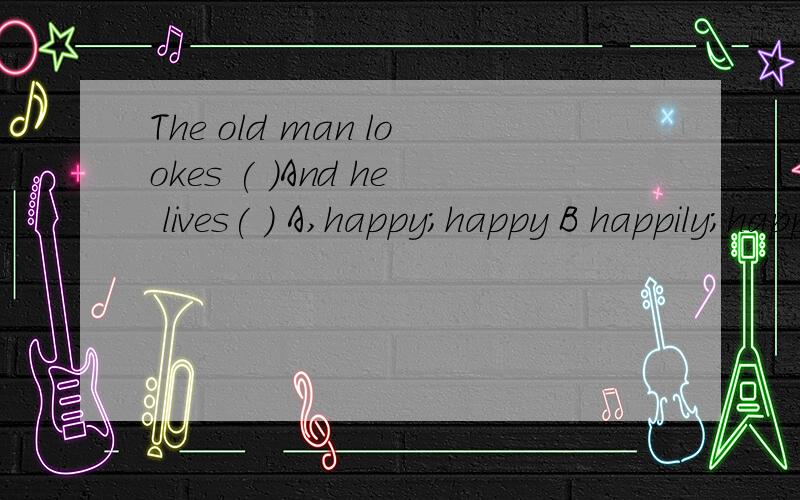 The old man lookes ( )And he lives( ) A,happy;happy B happily;happilly C.happy;happily