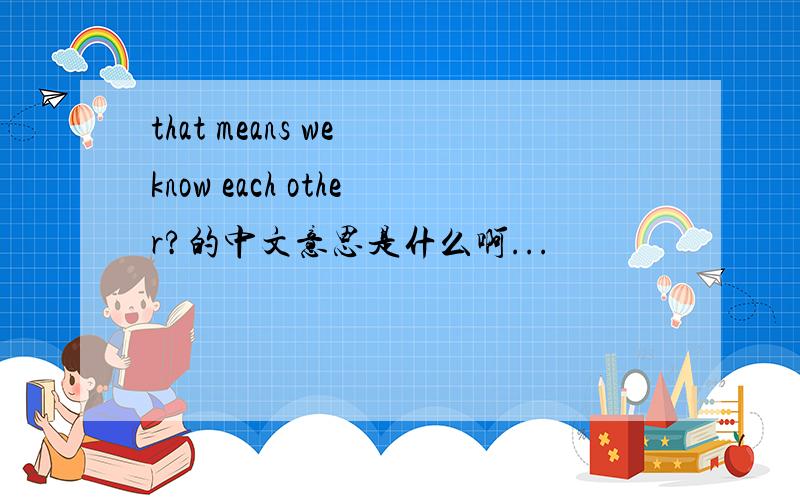 that means we know each other?的中文意思是什么啊...