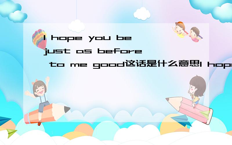 I hope you be just as before to me good这话是什么意思I hope you be just as before to me good这句话是什么意思,麻烦给翻译下!谢谢