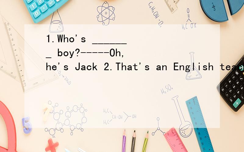 1.Who's _______ boy?-----Oh,he's Jack 2.That's an English teacher.对an English teacher提问