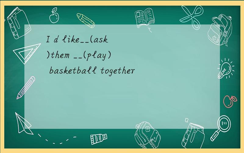 I d like__(ask)them __(play) basketball together
