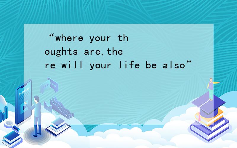 “where your thoughts are,there will your life be also”