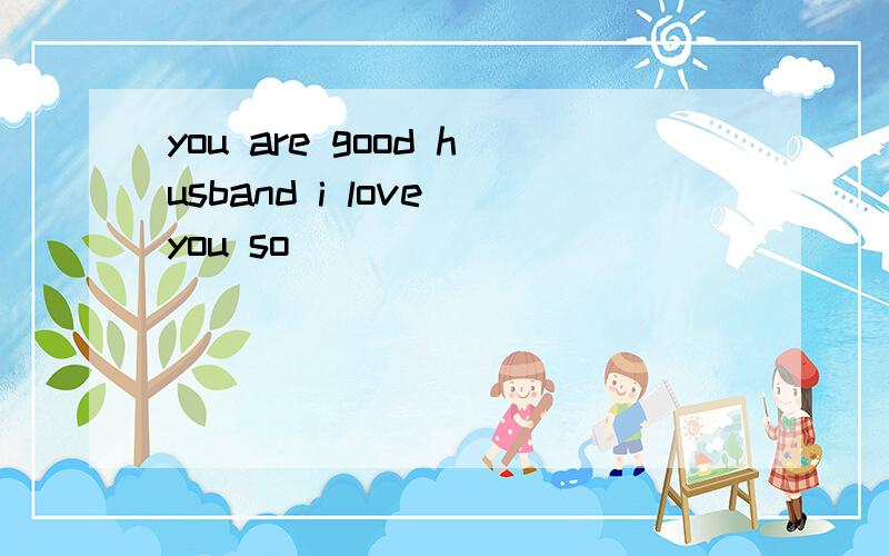 you are good husband i love you so