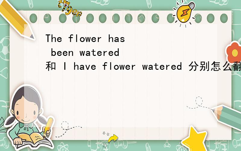 The flower has been watered 和 I have flower watered 分别怎么翻译?