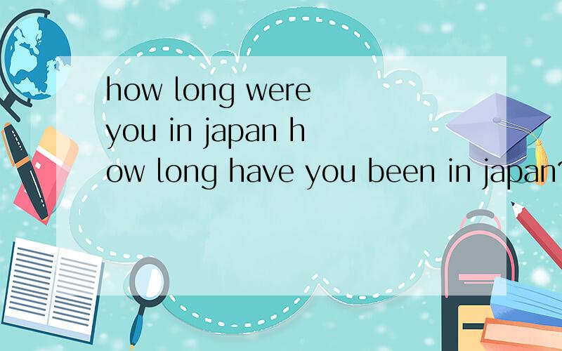 how long were you in japan how long have you been in japan?how long will you be in janpan?分别